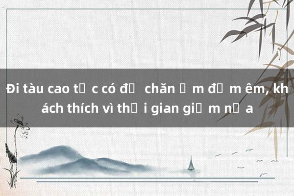 Đi tàu cao tốc có đủ chăn ấm đệm êm， khách thích vì thời gian giảm nửa