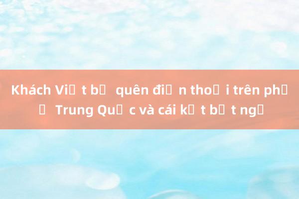 Khách Việt bỏ quên điện thoại trên phố ở Trung Quốc và cái kết bất ngờ