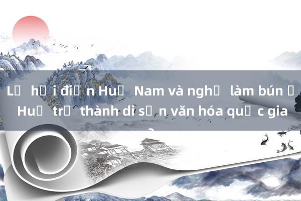 Lễ hội điện Huệ Nam và nghề làm bún ở Huế trở thành di sản văn hóa quốc gia