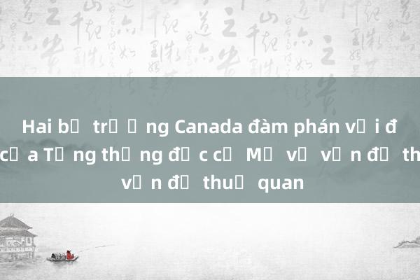 Hai bộ trưởng Canada đàm phán với đại diện của Tổng thống đắc cử Mỹ về vấn đề thuế quan