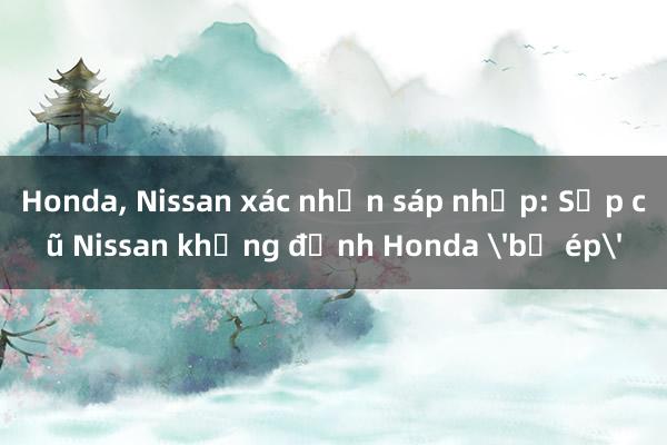 Honda， Nissan xác nhận sáp nhập: Sếp cũ Nissan khẳng định Honda 'bị ép'