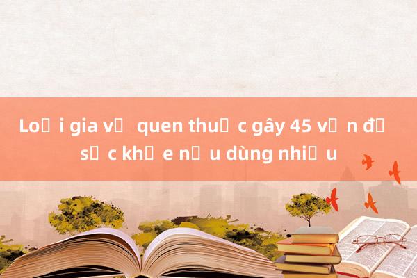 Loại gia vị quen thuộc gây 45 vấn đề sức khỏe nếu dùng nhiều