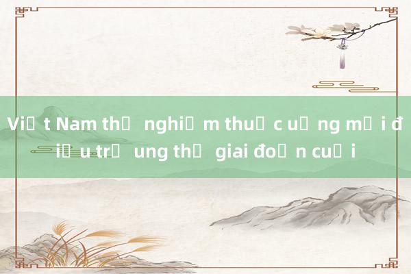 Việt Nam thử nghiệm thuốc uống mới điều trị ung thư giai đoạn cuối