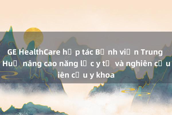 GE HealthCare hợp tác Bệnh viện Trung ương Huế nâng cao năng lực y tế và nghiên cứu y khoa