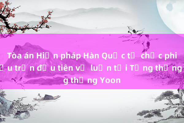 Tòa án Hiến pháp Hàn Quốc tổ chức phiên điều trần đầu tiên về luận tội Tổng thống Yoon