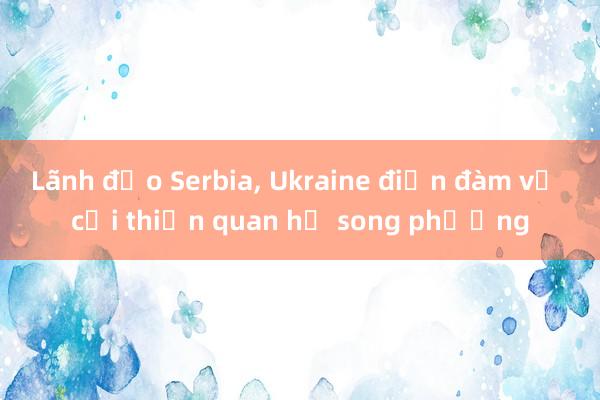 Lãnh đạo Serbia， Ukraine điện đàm về cải thiện quan hệ song phương