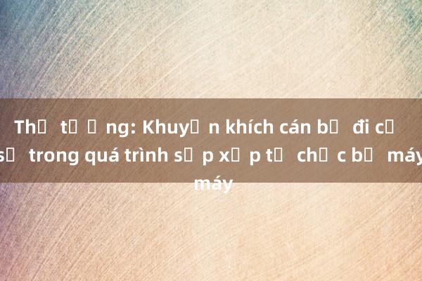 Thủ tướng: Khuyến khích cán bộ đi cơ sở trong quá trình sắp xếp tổ chức bộ máy