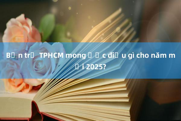 Bạn trẻ TPHCM mong ước điều gì cho năm mới 2025?