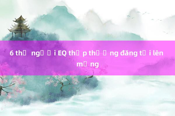 6 thứ người EQ thấp thường đăng tải lên mạng