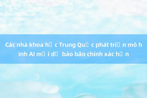 Các nhà khoa học Trung Quốc phát triển mô hình AI mới dự báo bão chính xác hơn